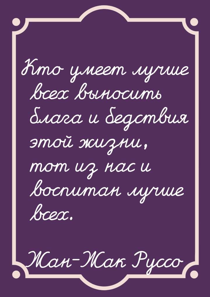 Кто умеет лучше всех выносить блага и бедствия этой жизни, тот из нас и воспитан лучше все
