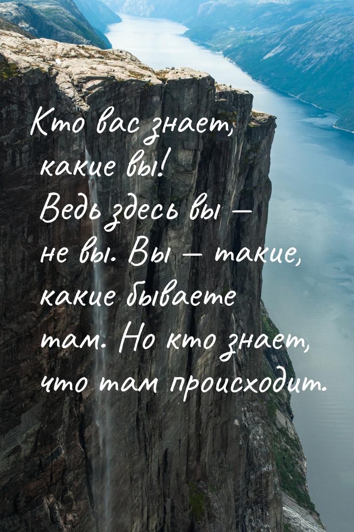 Кто вас знает, какие вы! Ведь здесь вы  не вы. Вы  такие, какие бываете там.