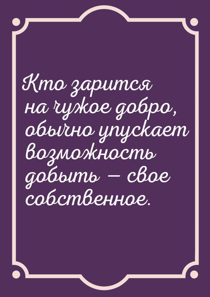 Кто зарится на чужое добро, обычно упускает возможность добыть  свое собственное.