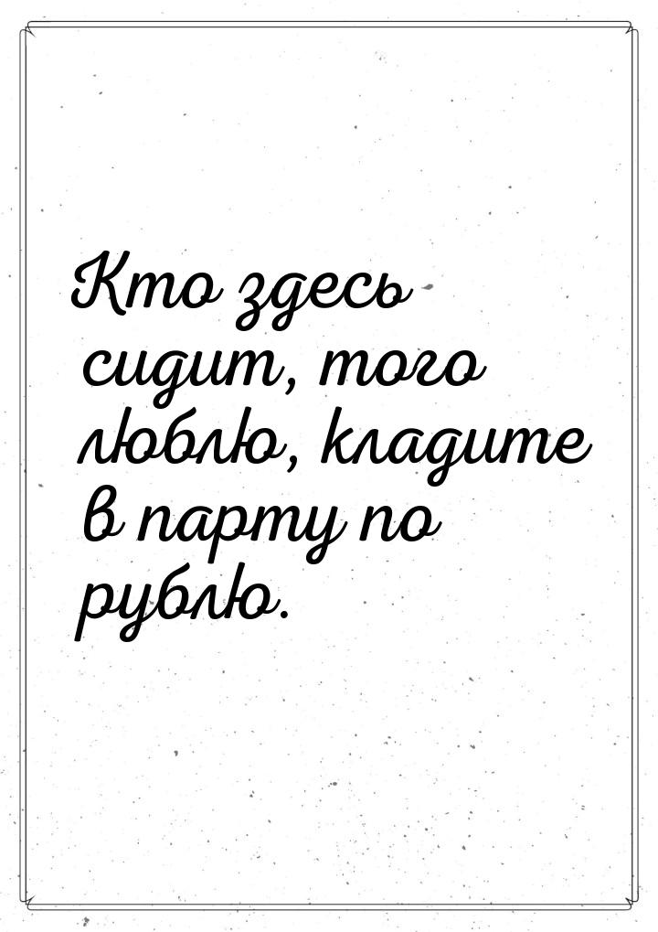 Кто здесь сидит, того люблю, кладите в парту по рублю.