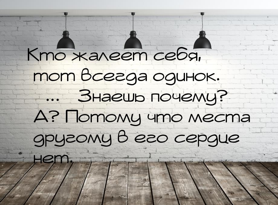 Кто жалеет себя, тот всегда одинок. ... Знаешь почему? А? Потому что места другому