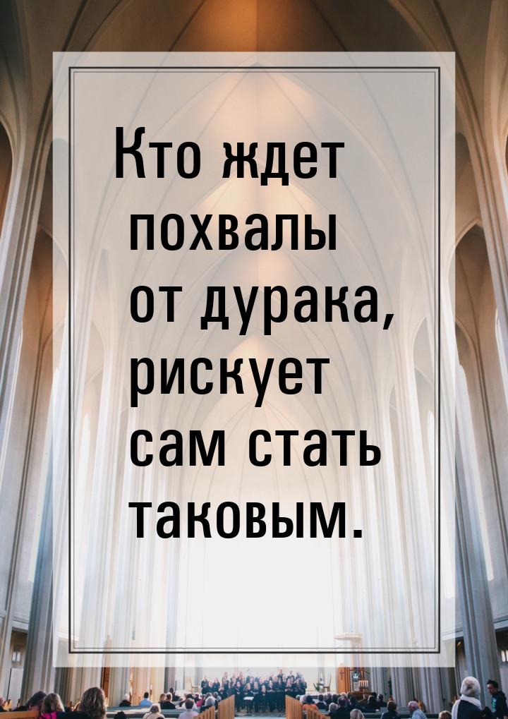 Кто ждет похвалы от дурака, рискует сам стать таковым.