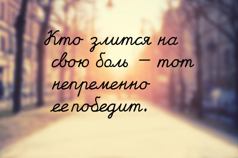 Кто злится на свою боль  тот непременно ее победит.