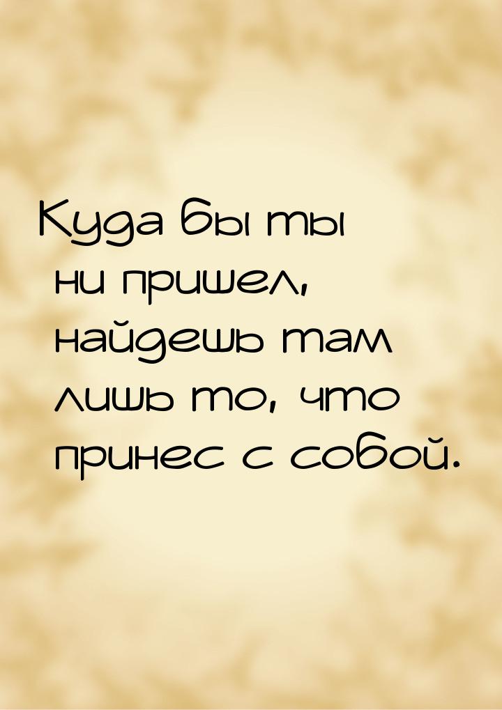 Куда бы ты ни пришел, найдешь там лишь то, что принес с собой.