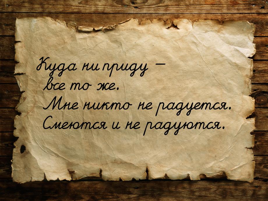 Куда ни приду — все то же. Мне никто не радуется. Смеются и не радуются.