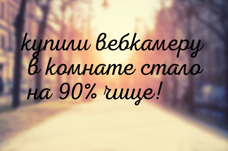 купили вебкамеру в комнате стало на 90% чище!