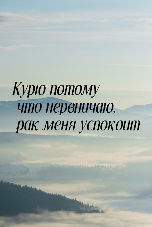 Курю потому что нервничаю, рак меня успокоит