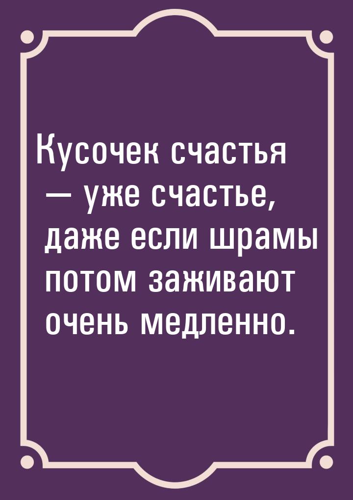 Кусочек счастья  уже счастье, даже если шрамы потом заживают очень медленно.