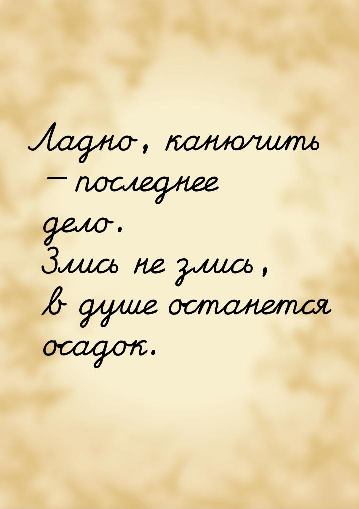 Ладно, канючить  последнее дело. Злись не злись, в душе останется осадок.