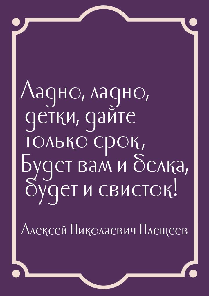 Ладно, ладно, детки, дайте только срок, Будет вам и белка, будет и свисток!