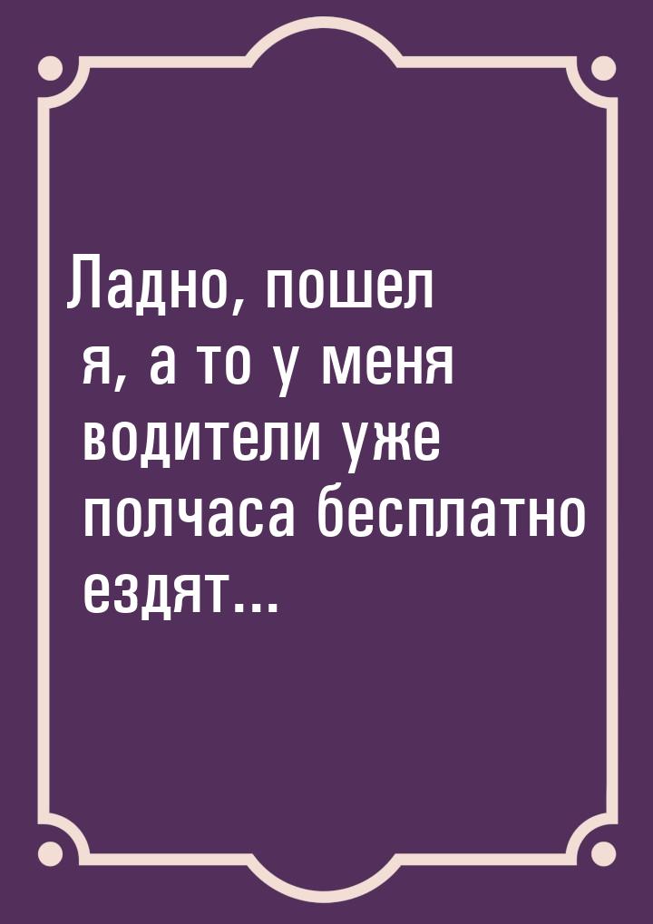 Ладно, пошел я, а то у меня водители уже полчаса бесплатно ездят...