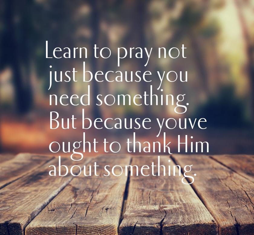 Learn to pray not just because you need something. But because youve ought to thank Him ab