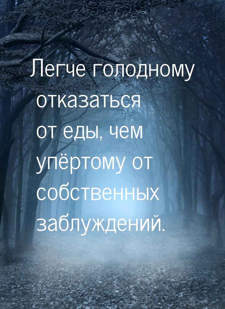 Легче голодному отказаться от еды, чем упёртому от собственных заблуждений.