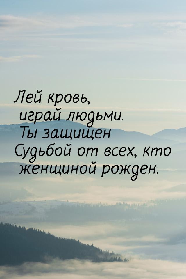 Лей кровь, играй людьми. Ты защищен Судьбой от всех, кто женщиной рожден.