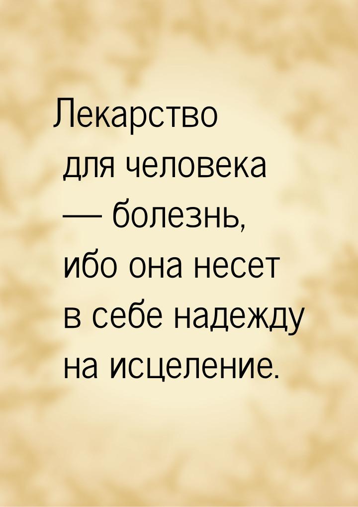 Лекарство для человека   болезнь, ибо она несет в себе надежду на исцеление.