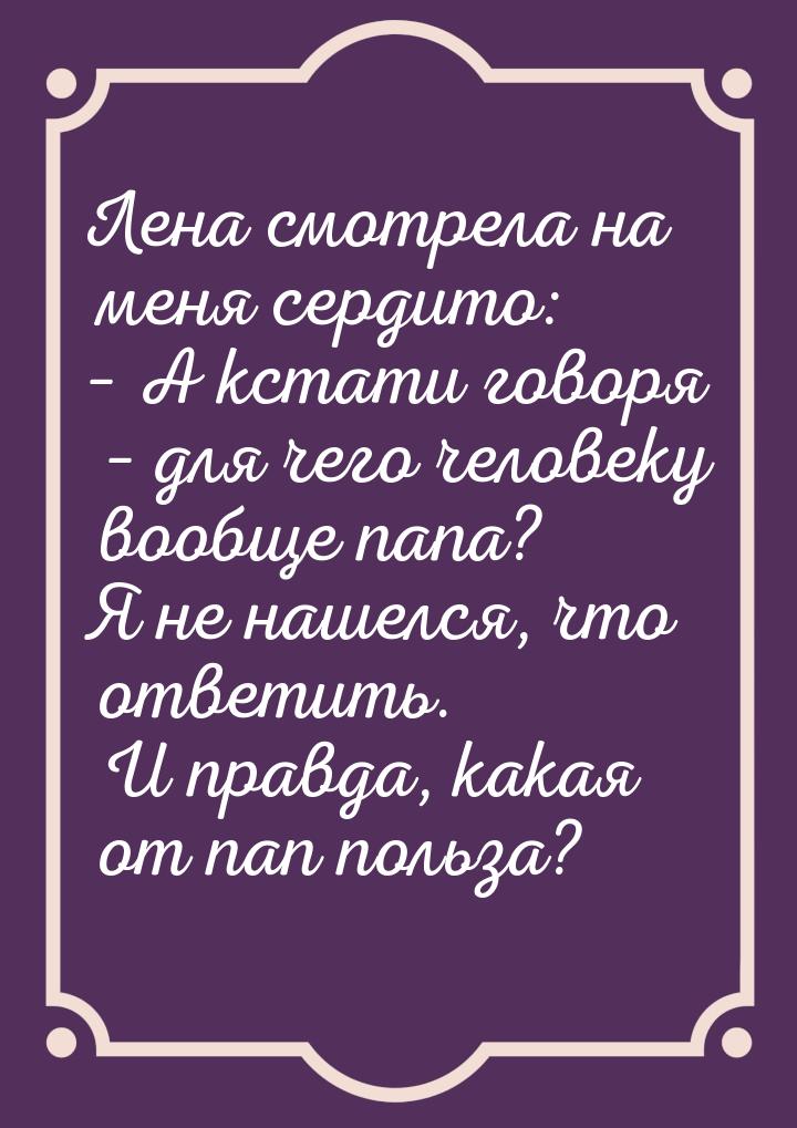 Лена смотрела на меня сердито: – А кстати говоря – для чего человеку вообще папа? Я не наш