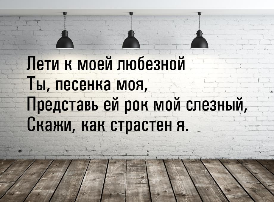 Лети к моей любезной Ты, песенка моя, Представь ей рок мой слезный, Скажи, как страстен я.