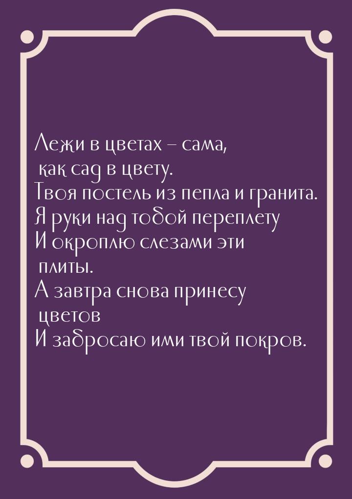 Лежи в цветах – сама, как сад в цвету. Твоя постель из пепла и гранита. Я руки над тобой п