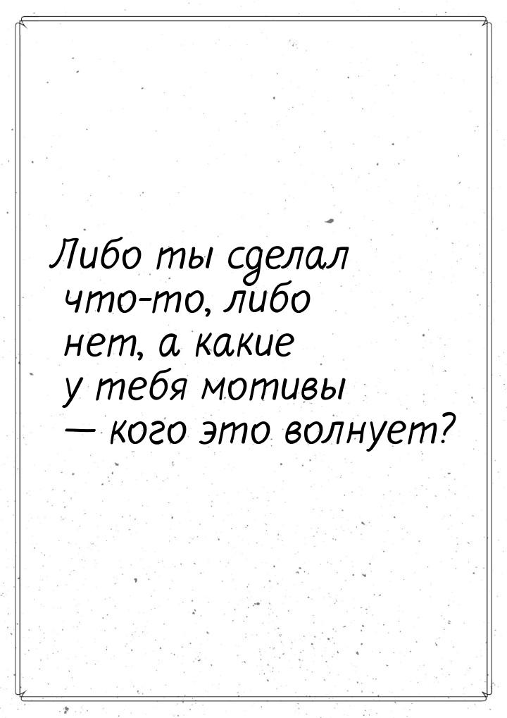 Либо ты сделал что-то, либо нет, а какие у тебя мотивы — кого это волнует?