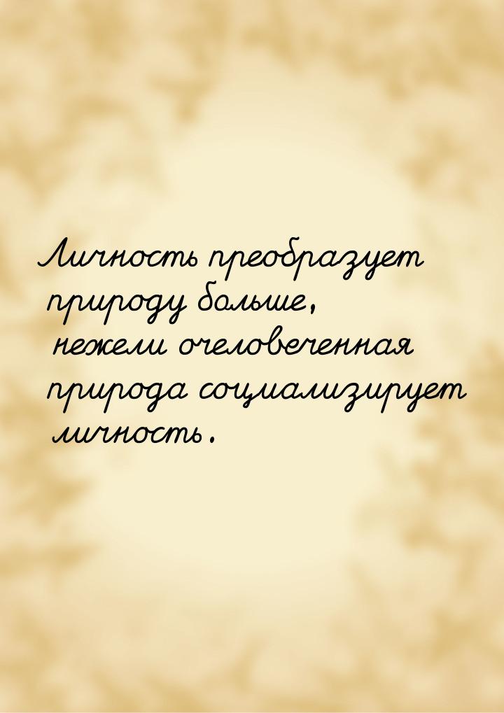 Личность преобразует природу больше, нежели очеловеченная природа социализирует личность.
