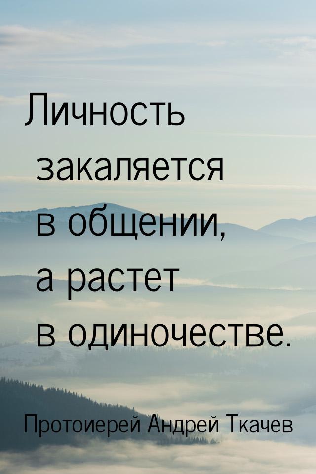 Личность закаляется в общении, а растет в одиночестве.