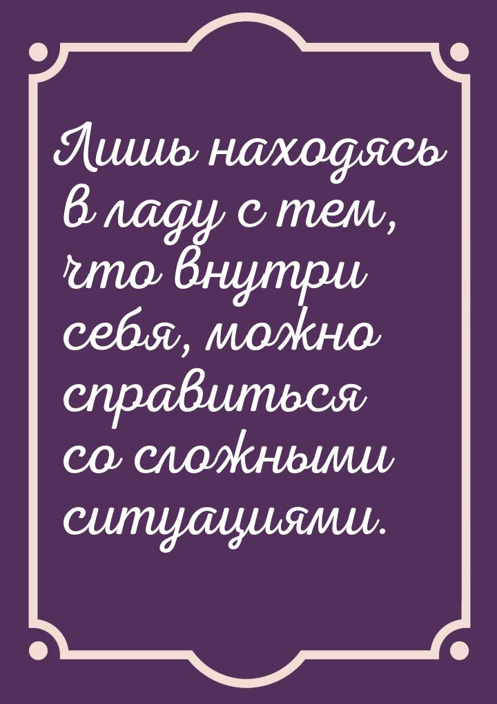 Лишь находясь в ладу с тем, что внутри себя, можно справиться со сложными ситуациями.