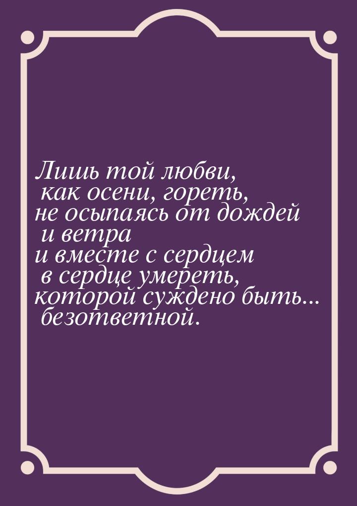 Лишь той любви, как осени, гореть, не осыпаясь от дождей и ветра и вместе с сердцем в серд