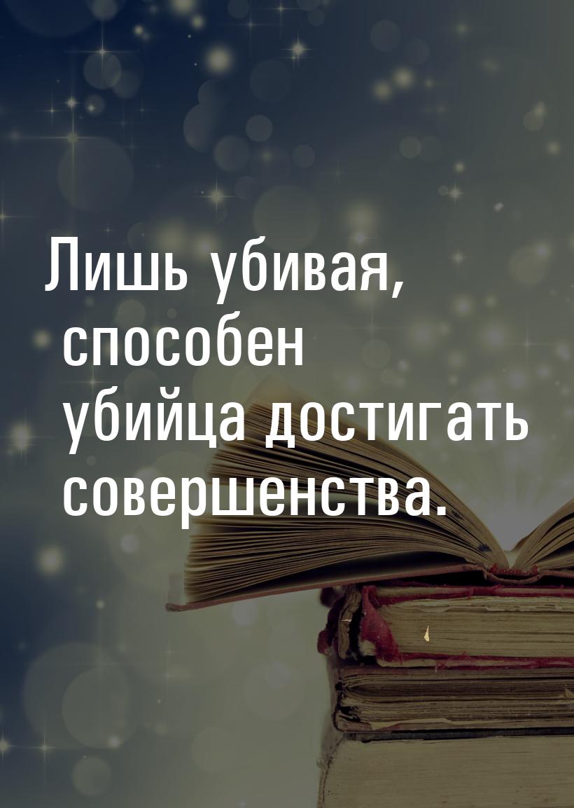 Лишь убивая, способен убийца достигать совершенства.