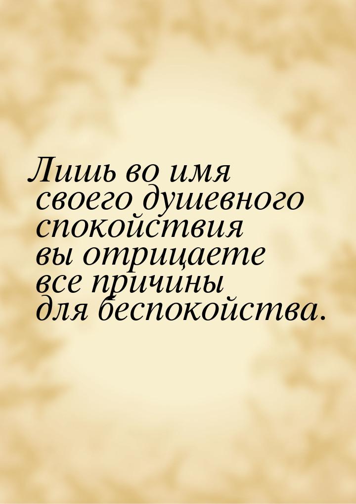 Лишь во имя своего душевного спокойствия вы отрицаете все причины для беспокойства.