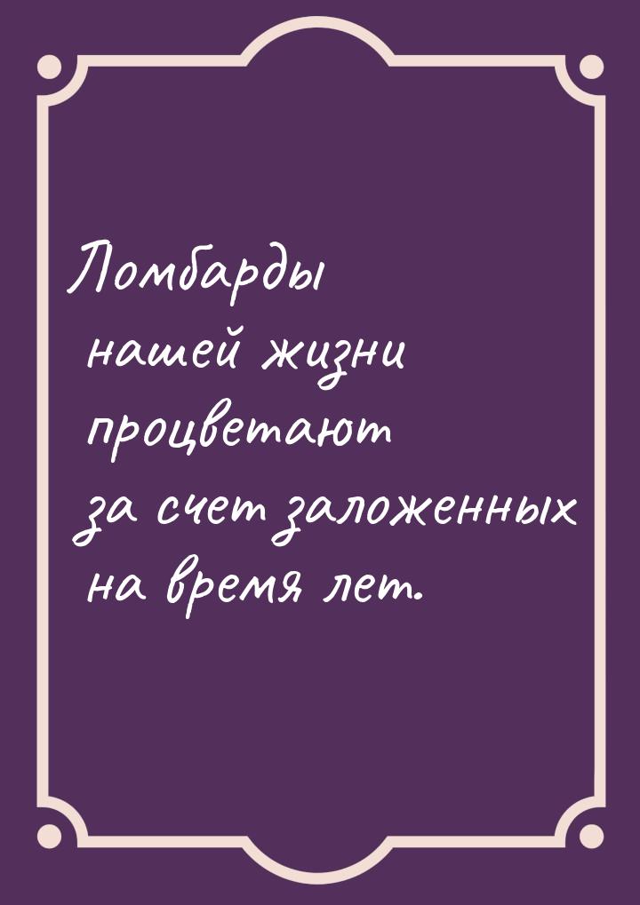 Ломбарды нашей жизни процветают за счет заложенных на время лет.