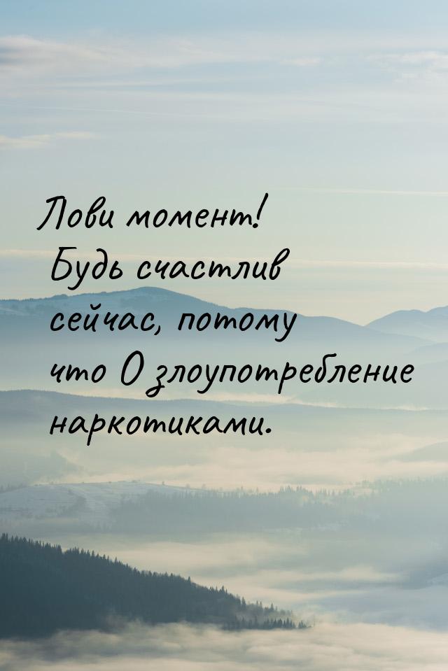 Лови момент! Будь счастлив сейчас, потому что О злоупотребление наркотиками.