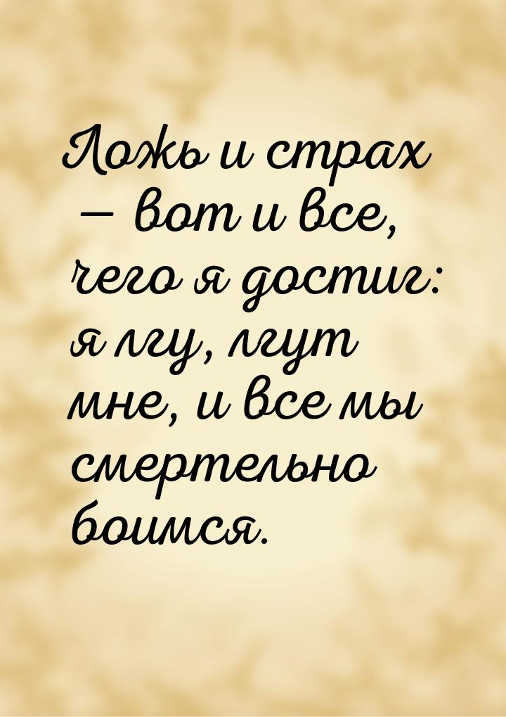 Ложь и страх — вот и все, чего я достиг: я лгу, лгут мне, и все мы смертельно боимся.