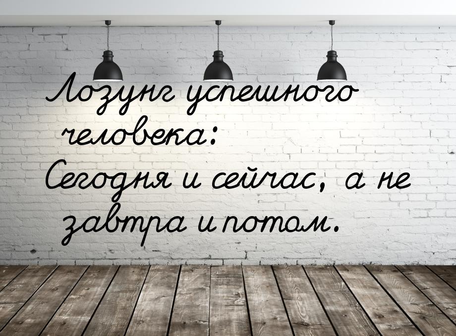 Лозунг успешного человека: Сегодня и сейчас, а не завтра и потом.