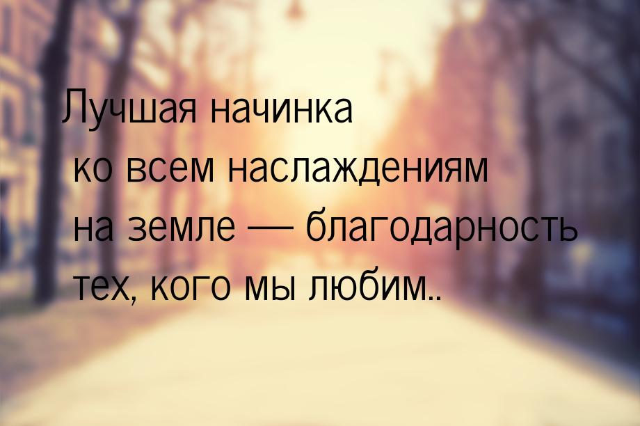 Лучшая начинка ко всем наслаждениям на земле  благодарность тех, кого мы любим..