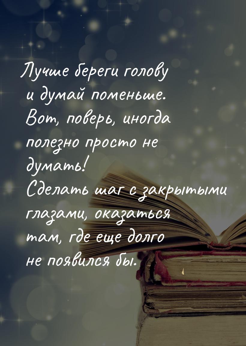 Лучше береги голову и думай поменьше. Вот, поверь, иногда полезно просто не думать! Сделат