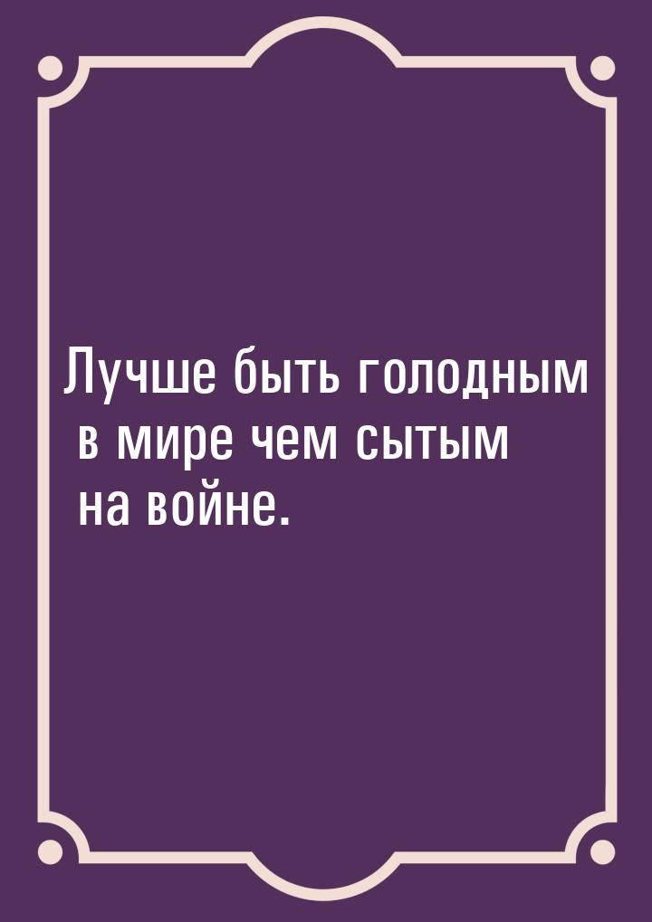 Лучше быть голодным в мире чем сытым на войне.