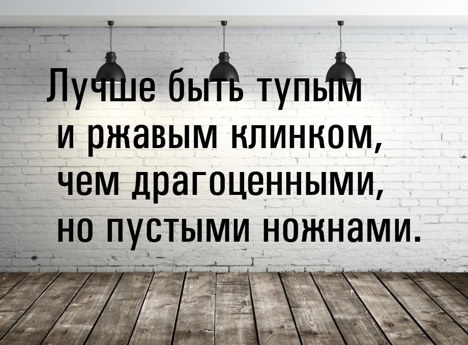 Лучше быть тупым и ржавым клинком, чем драгоценными, но пустыми ножнами.