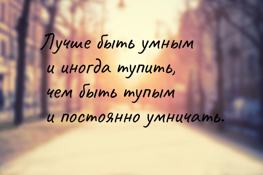 Лучше быть умным и иногда тупить, чем быть тупым и постоянно умничать.