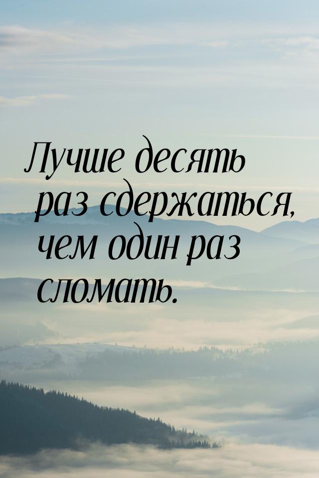 Лучше десять раз сдержаться, чем один раз сломать.