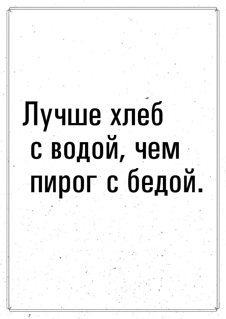 Лучше хлеб с водой, чем пирог с бедой.