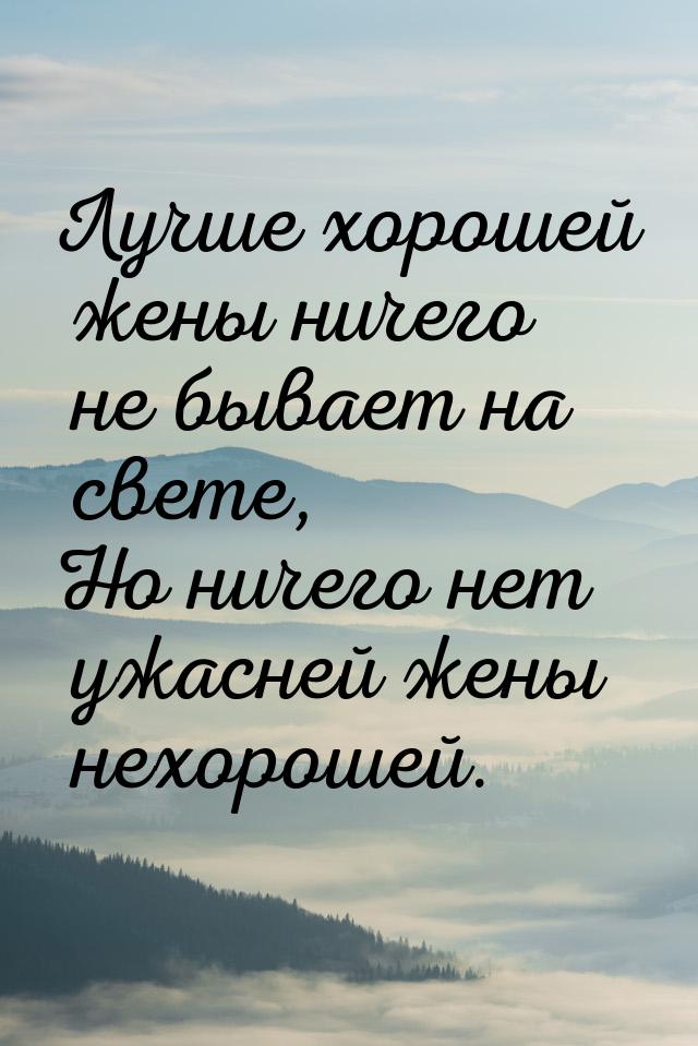 Лучше хорошей жены ничего не бывает на свете, Но ничего нет ужасней жены нехорошей.