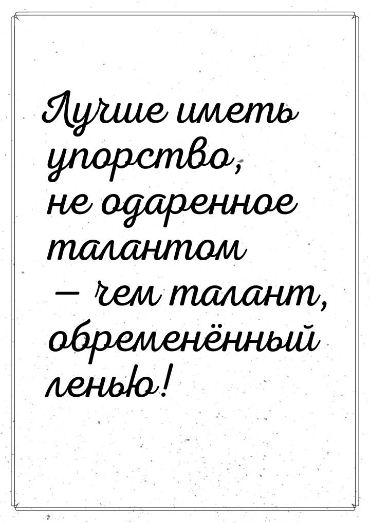 Лучше иметь упорство, не одаренное талантом — чем талант, обременённый ленью!