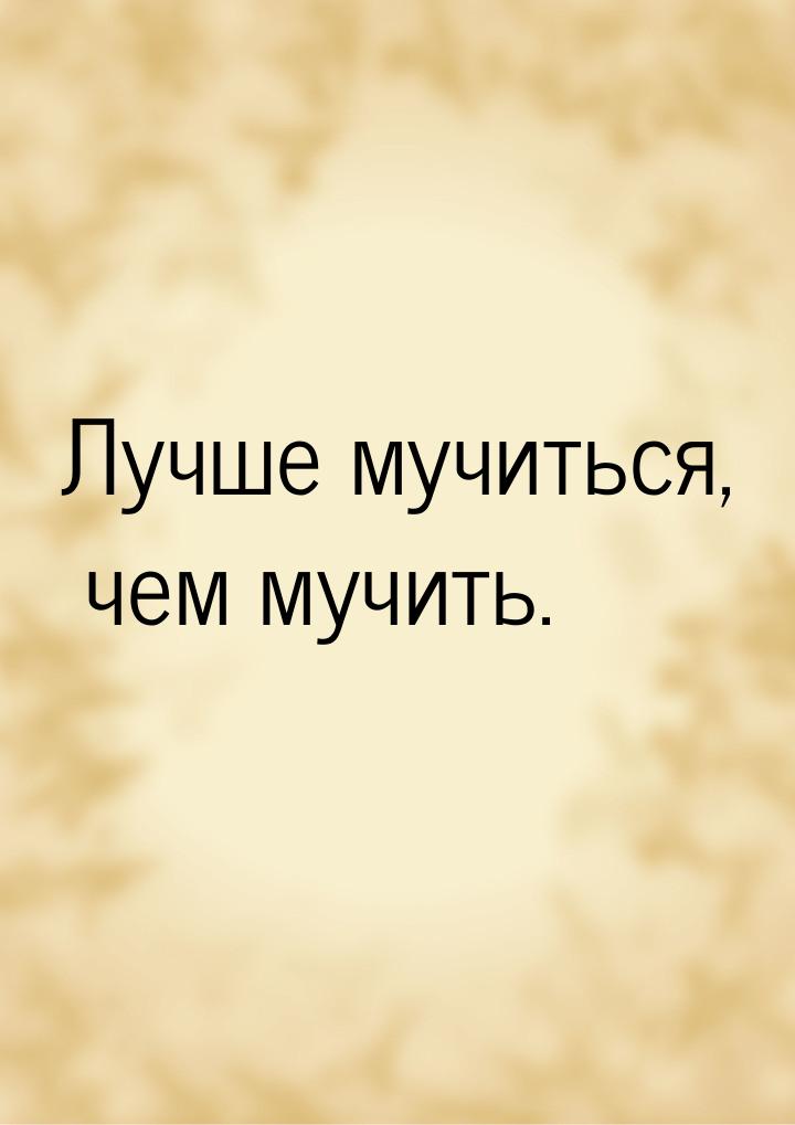 Лучше мучиться, чем мучить.