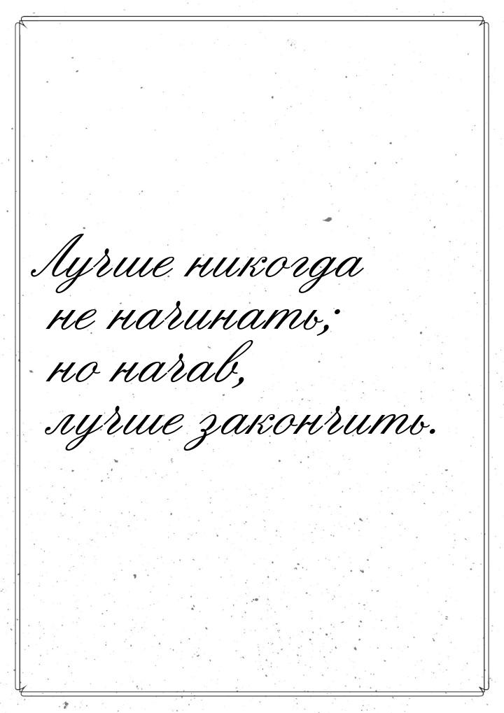 Лучше никогда не начинать; но начав, лучше закончить.