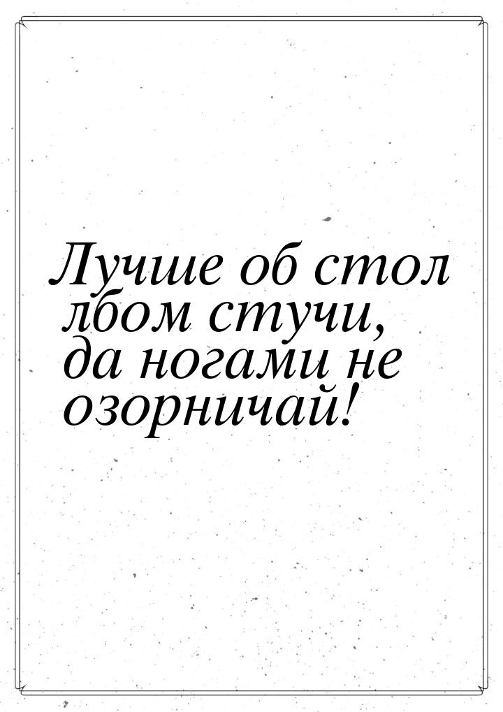 Лучше об стол лбом стучи, да ногами не озорничай!