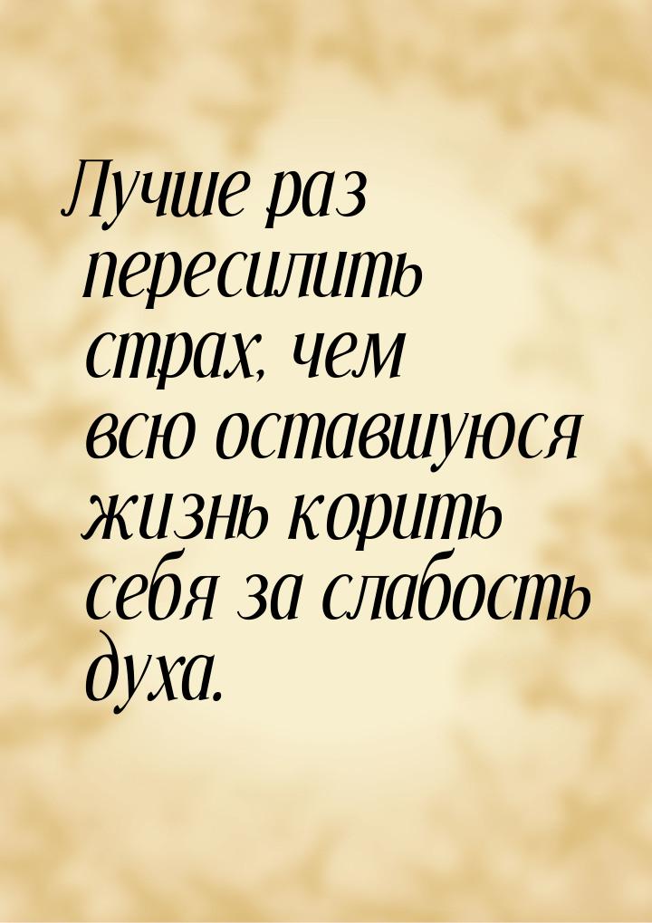 Лучше раз пересилить страх, чем всю оставшуюся жизнь корить себя за слабость духа.