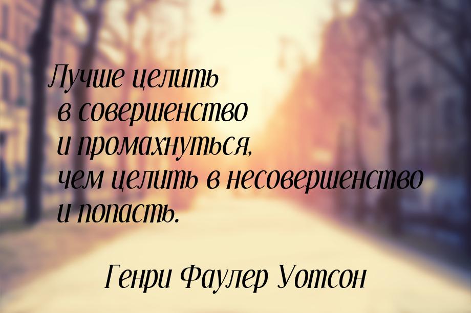 Лучше целить в совершенство и промахнуться, чем целить в несовершенство и попасть.