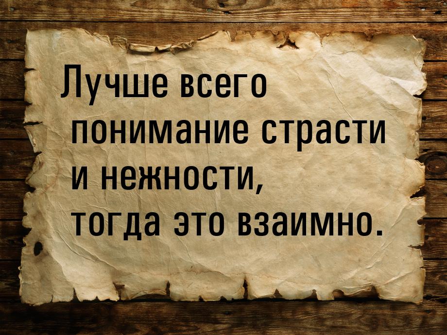 Лучше всего понимание страсти и нежности, тогда это взаимно.