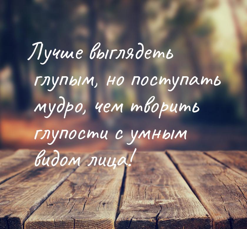 Лучше выглядеть глупым, но поступать мудро, чем творить глупости с умным видом лица!