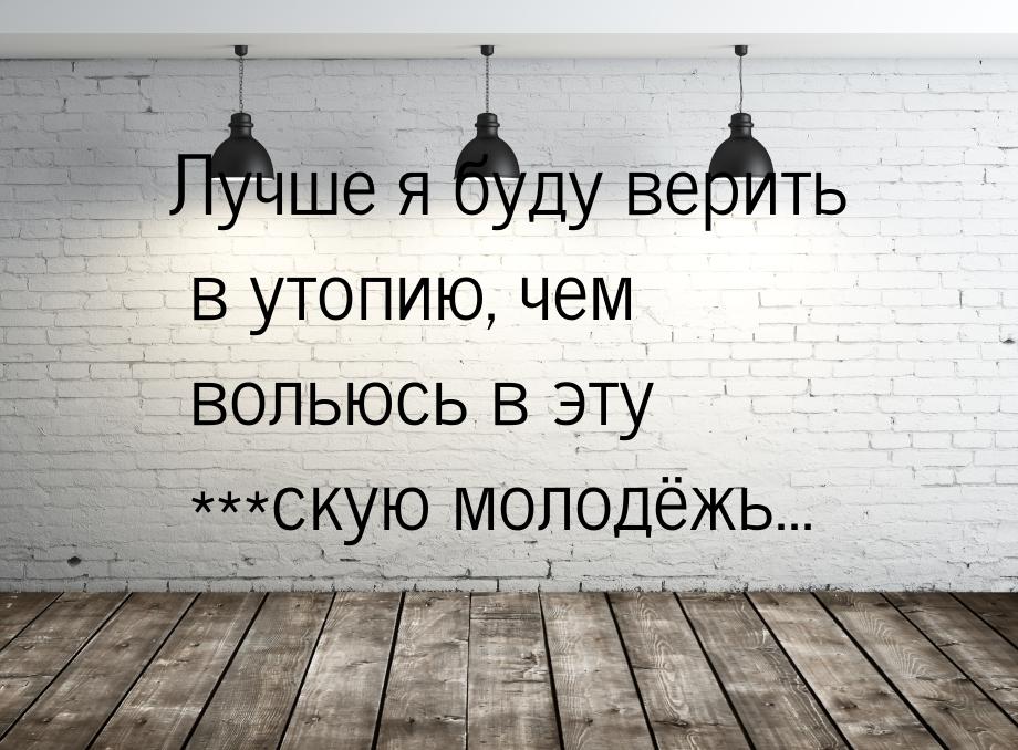 Лучше я буду верить в утопию, чем вольюсь в эту ***скую молодёжь...